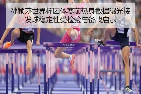 孙颖莎世界杯团体赛前热身数据曝光接发球稳定性受检验与备战启示